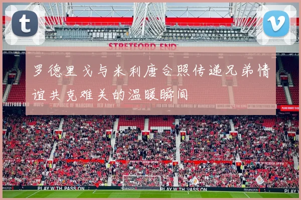 罗德里戈与米利唐合照传递兄弟情谊共克难关的温暖瞬间