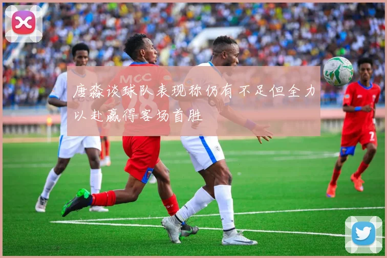 唐淼谈球队表现称仍有不足但全力以赴赢得客场首胜