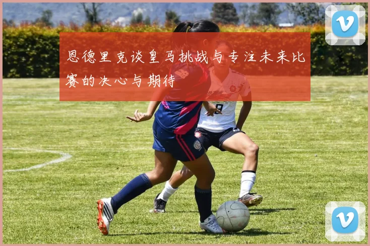 恩德里克谈皇马挑战与专注未来比赛的决心与期待