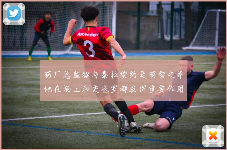 药厂总监称与泰拉续约是明智之举他在场上和更衣室都发挥重要作用