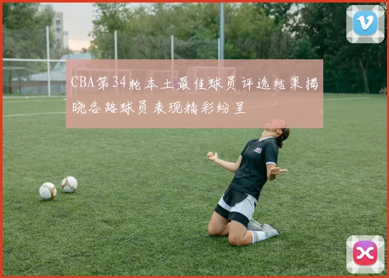 CBA第34轮本土最佳球员评选结果揭晓各路球员表现精彩纷呈