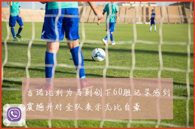 吉诺比利为马刺创下60胜记录感到震撼并对全队表示无比自豪