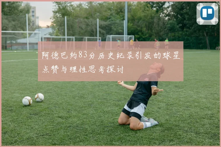阿德巴约83分历史纪录引发的球星点赞与理性思考探讨