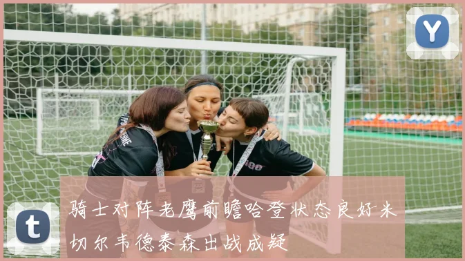 骑士对阵老鹰前瞻哈登状态良好米切尔韦德泰森出战成疑