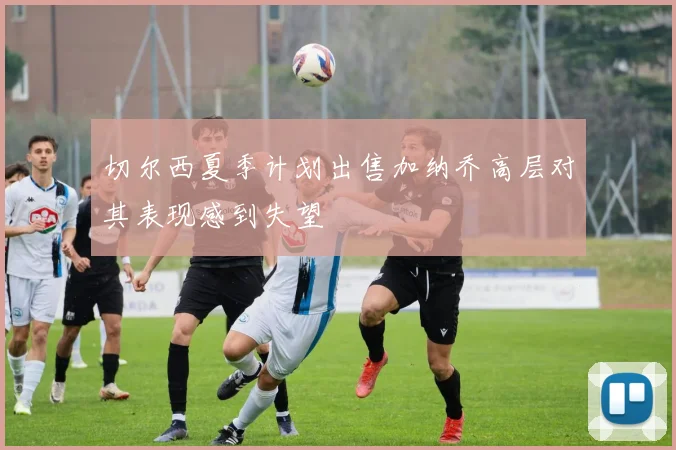 切尔西夏季计划出售加纳乔高层对其表现感到失望