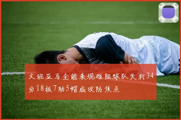 文班亚马全能表现难阻球队失利34分18板7助5帽成攻防焦点