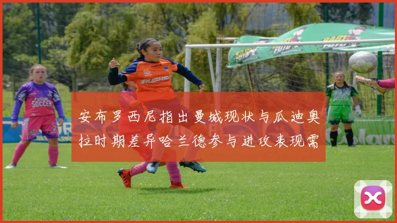 安布罗西尼指出曼城现状与瓜迪奥拉时期差异哈兰德参与进攻表现需提升