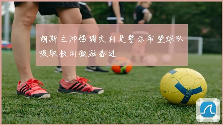 朗斯主帅强调失利是警示希望球队吸取教训激励奋进